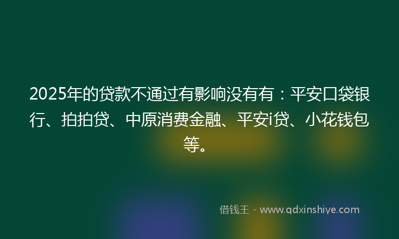2025年的贷款不通过有影响没有有：平安口袋银行、拍拍贷、中原消费金融、平安i贷、小花钱包等。