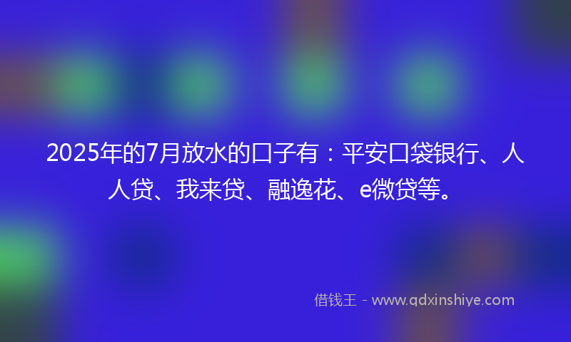 2025年的7月放水的口子有：平安口袋银行、人人贷、我来贷、融逸花、e微贷等。