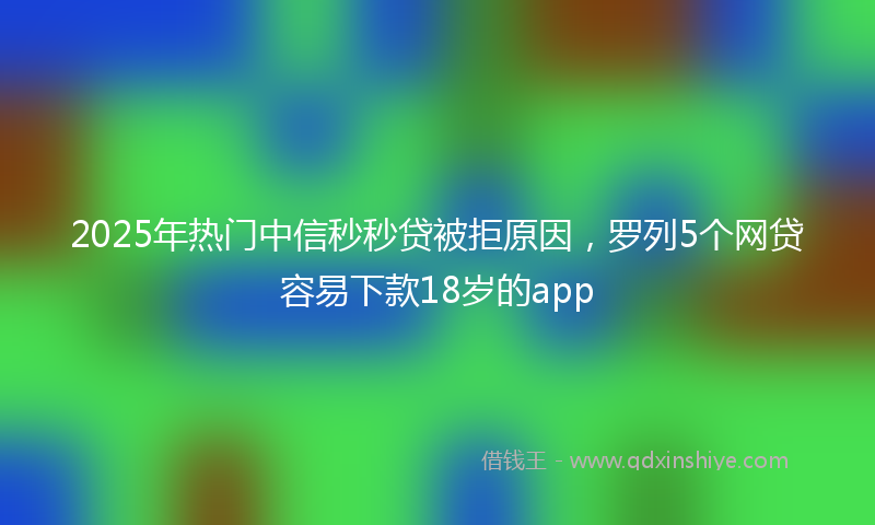 2025年热门中信秒秒贷被拒原因，罗列5个网贷容易下款18岁的app