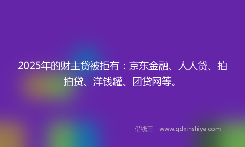 2025年的财主贷被拒有：京东金融、人人贷、拍拍贷、洋钱罐、团贷网等。
