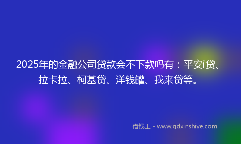 2025年的金融公司贷款会不下款吗有：平安i贷、拉卡拉、柯基贷、洋钱罐、我来贷等。