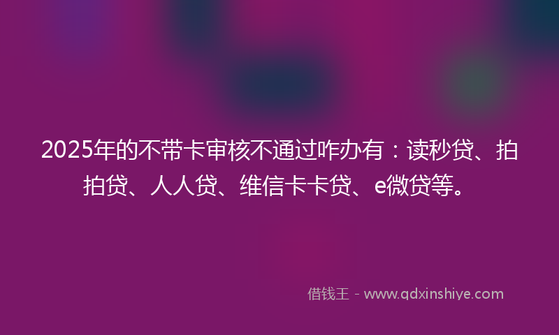 2025年的不带卡审核不通过咋办有：读秒贷、拍拍贷、人人贷、维信卡卡贷、e微贷等。