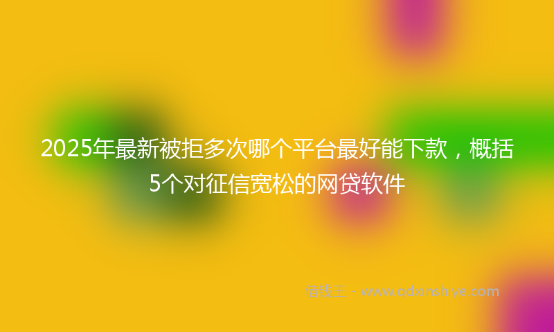 2025年最新被拒多次哪个平台最好能下款，概括5个对征信宽松的网贷软件
