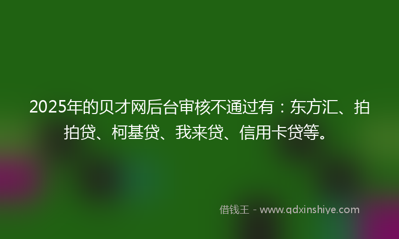 2025年的贝才网后台审核不通过有：东方汇、拍拍贷、柯基贷、我来贷、信用卡贷等。