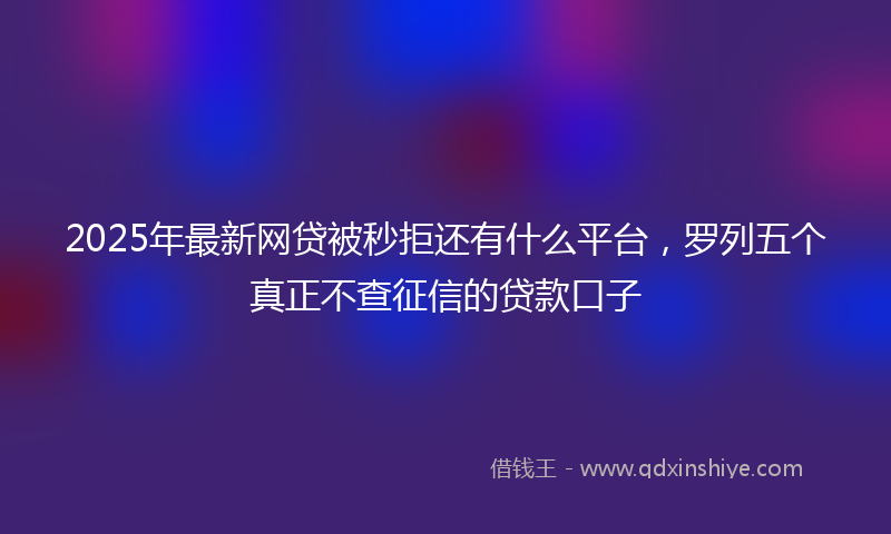 2025年最新网贷被秒拒还有什么平台，罗列五个真正不查征信的贷款口子