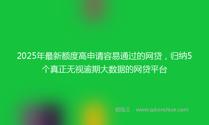 2025年最新额度高申请容易通过的网贷，归纳5个真正无视逾期大数据的网贷平台