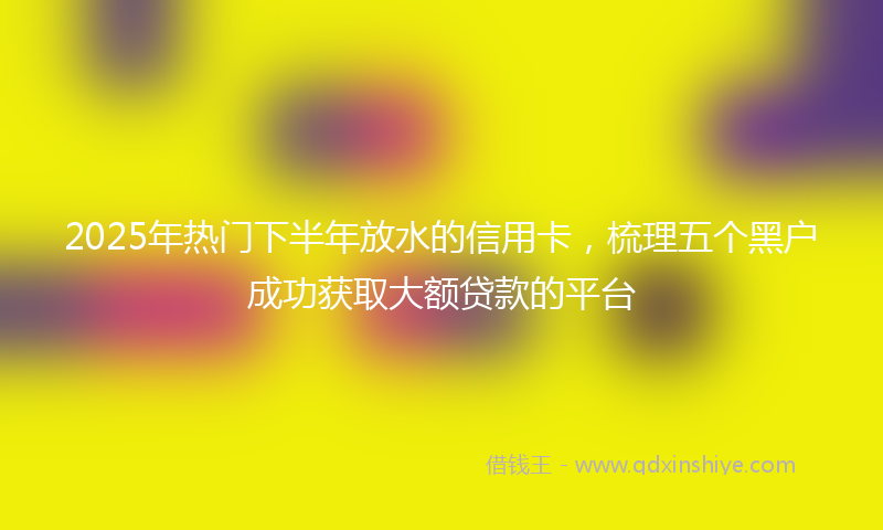 2025年热门下半年放水的信用卡，梳理五个黑户成功获取大额贷款的平台
