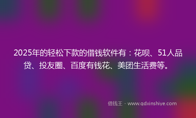 2025年的轻松下款的借钱软件有：花呗、51人品贷、投友圈、百度有钱花、美团生活费等。