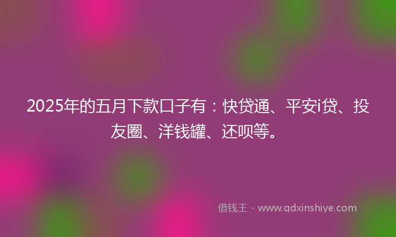 2025年的五月下款口子有：快贷通、平安i贷、投友圈、洋钱罐、还呗等。