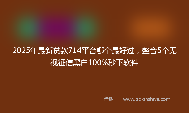 2025年最新贷款714平台哪个最好过，整合5个无视征信黑白100%秒下软件