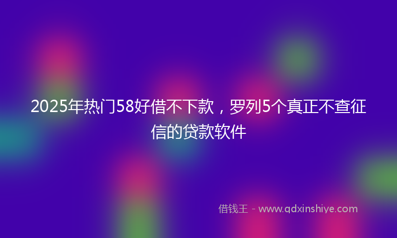 2025年热门58好借不下款，罗列5个真正不查征信的贷款软件