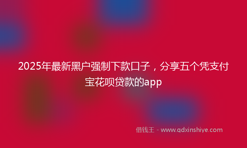 2025年最新黑户强制下款口子，分享五个凭支付宝花呗贷款的app