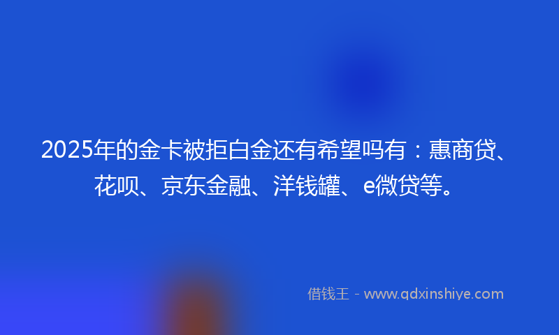 2025年的金卡被拒白金还有希望吗有：惠商贷、花呗、京东金融、洋钱罐、e微贷等。