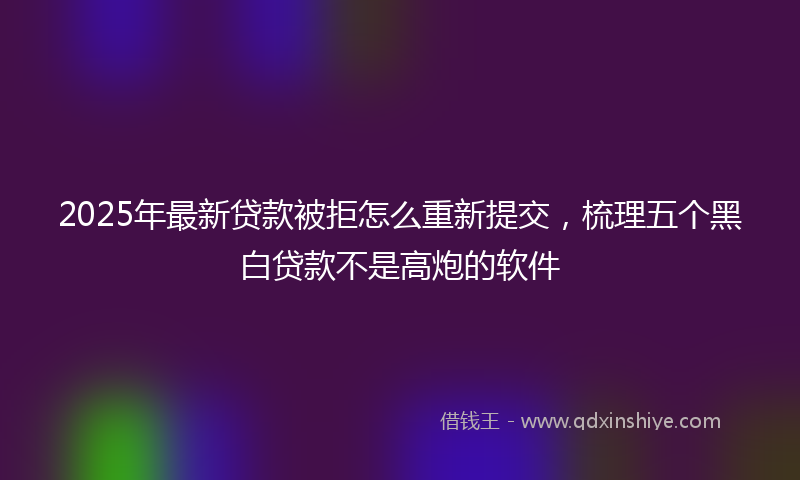 2025年最新贷款被拒怎么重新提交，梳理五个黑白贷款不是高炮的软件
