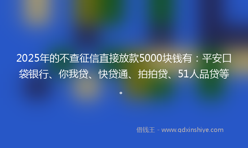 2025年的不查征信直接放款5000块钱有：平安口袋银行、你我贷、快贷通、拍拍贷、51人品贷等。
