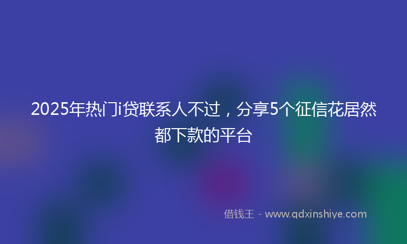 2025年热门i贷联系人不过，分享5个征信花居然都下款的平台