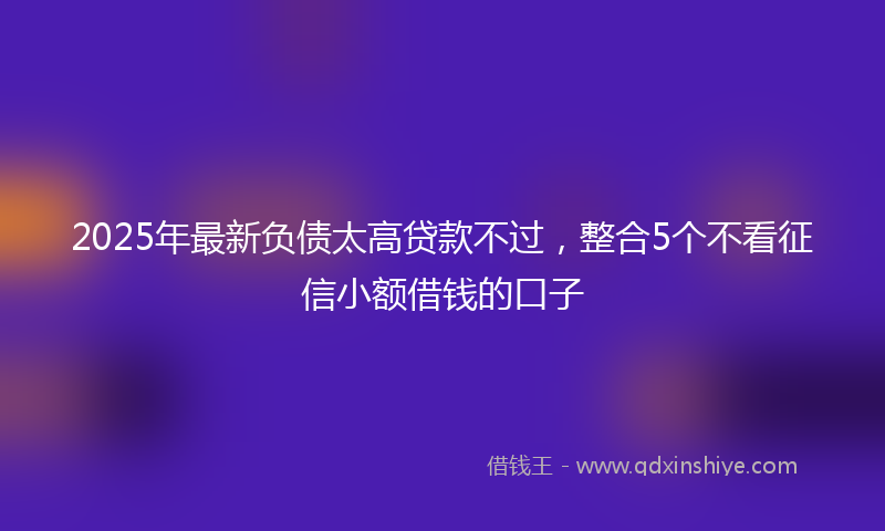 2025年最新负债太高贷款不过，整合5个不看征信小额借钱的口子