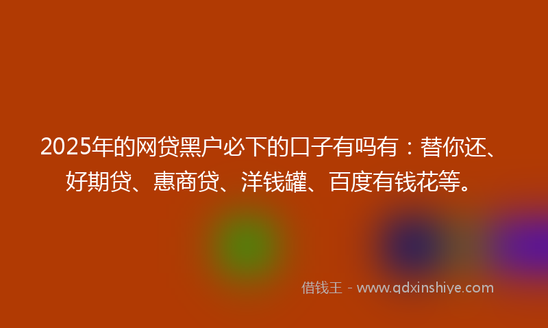 2025年的网贷黑户必下的口子有吗有：替你还、好期贷、惠商贷、洋钱罐、百度有钱花等。