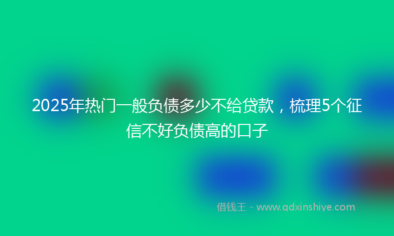 2025年热门一般负债多少不给贷款，梳理5个征信不好负债高的口子