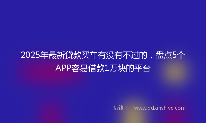 2025年最新贷款买车有没有不过的，盘点5个APP容易借款1万块的平台