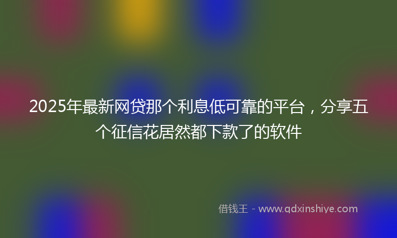 2025年最新网贷那个利息低可靠的平台，分享五个征信花居然都下款了的软件