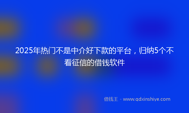 2025年热门不是中介好下款的平台，归纳5个不看征信的借钱软件