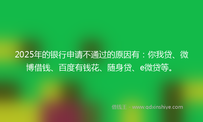 2025年的银行申请不通过的原因有：你我贷、微博借钱、百度有钱花、随身贷、e微贷等。