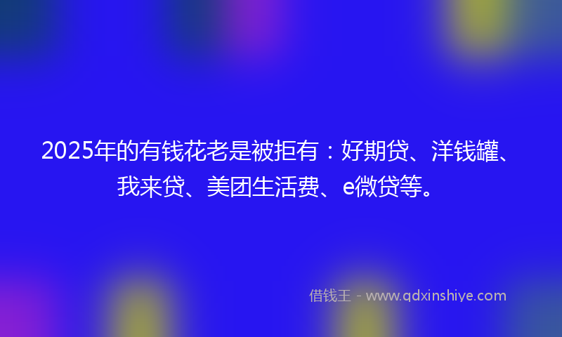 2025年的有钱花老是被拒有：好期贷、洋钱罐、我来贷、美团生活费、e微贷等。