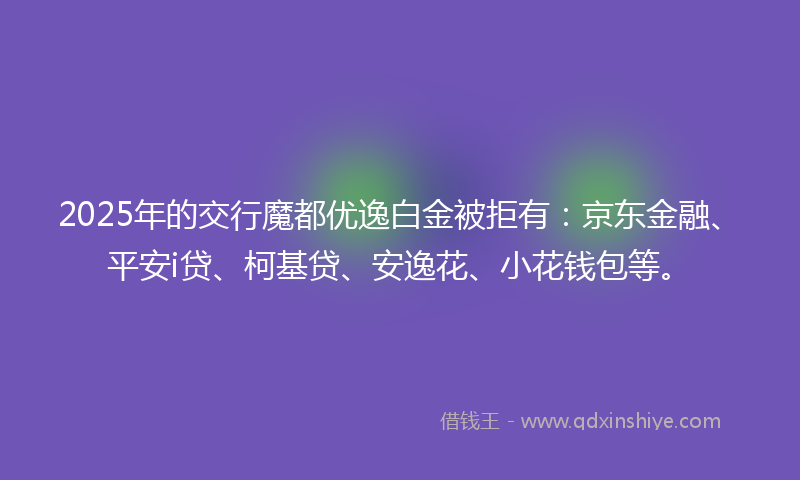 2025年的交行魔都优逸白金被拒有：京东金融、平安i贷、柯基贷、安逸花、小花钱包等。