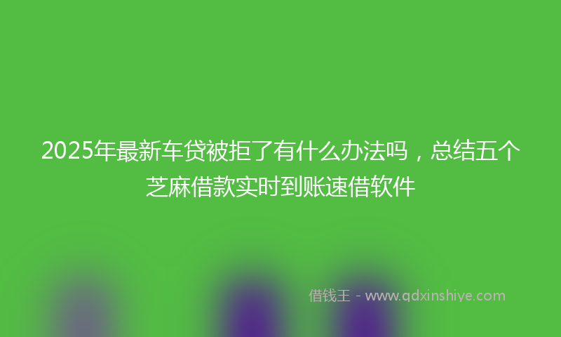 2025年最新车贷被拒了有什么办法吗，总结五个芝麻借款实时到账速借软件