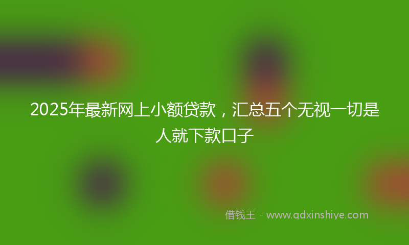 2025年最新网上小额贷款，汇总五个无视一切是人就下款口子