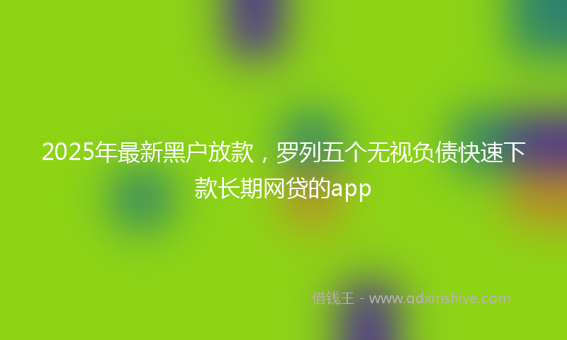 2025年最新黑户放款，罗列五个无视负债快速下款长期网贷的app