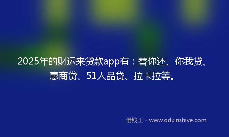 2025年的财运来贷款app有：替你还、你我贷、惠商贷、51人品贷、拉卡拉等。