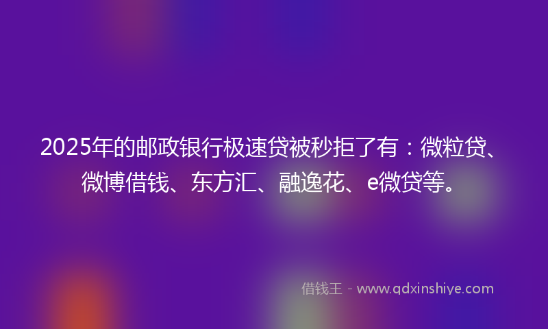 2025年的邮政银行极速贷被秒拒了有：微粒贷、微博借钱、东方汇、融逸花、e微贷等。