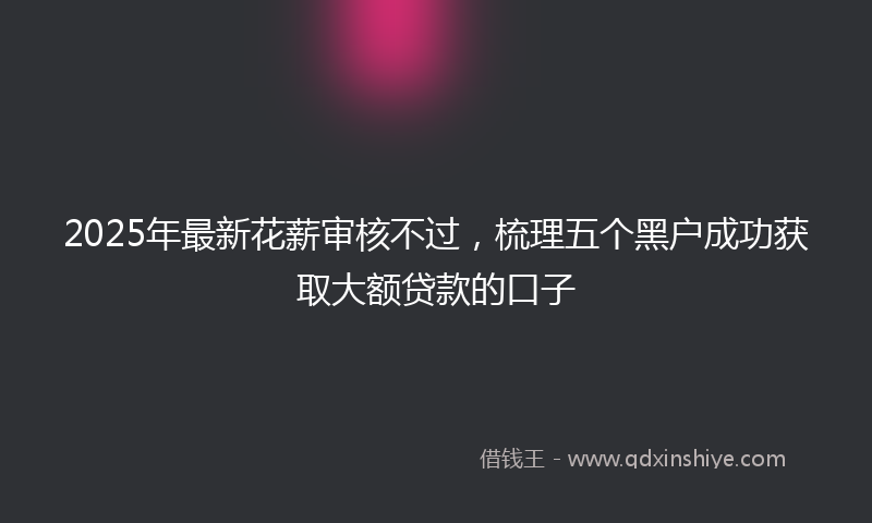 2025年最新花薪审核不过，梳理五个黑户成功获取大额贷款的口子