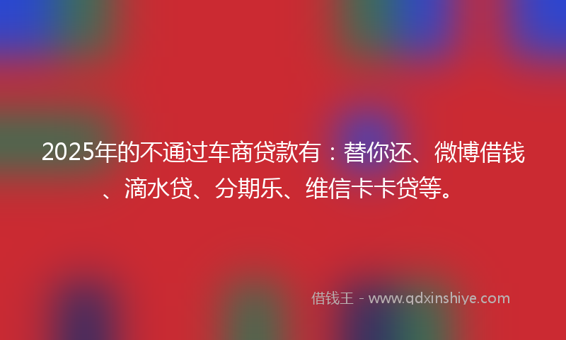 2025年的不通过车商贷款有：替你还、微博借钱、滴水贷、分期乐、维信卡卡贷等。