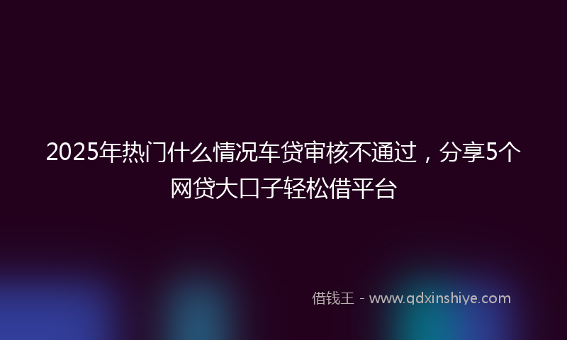 2025年热门什么情况车贷审核不通过，分享5个网贷大口子轻松借平台