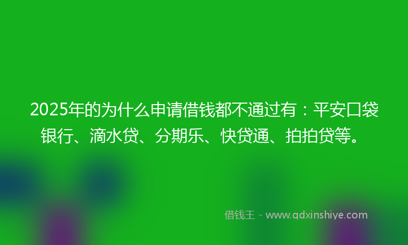 2025年的为什么申请借钱都不通过有：平安口袋银行、滴水贷、分期乐、快贷通、拍拍贷等。