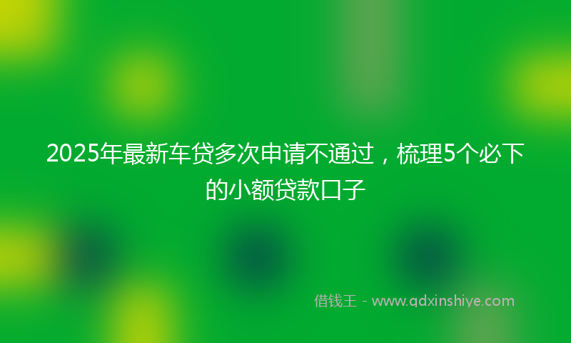 2025年最新车贷多次申请不通过，梳理5个必下的小额贷款口子
