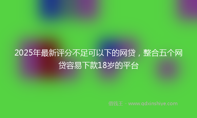 2025年最新评分不足可以下的网贷，整合五个网贷容易下款18岁的平台