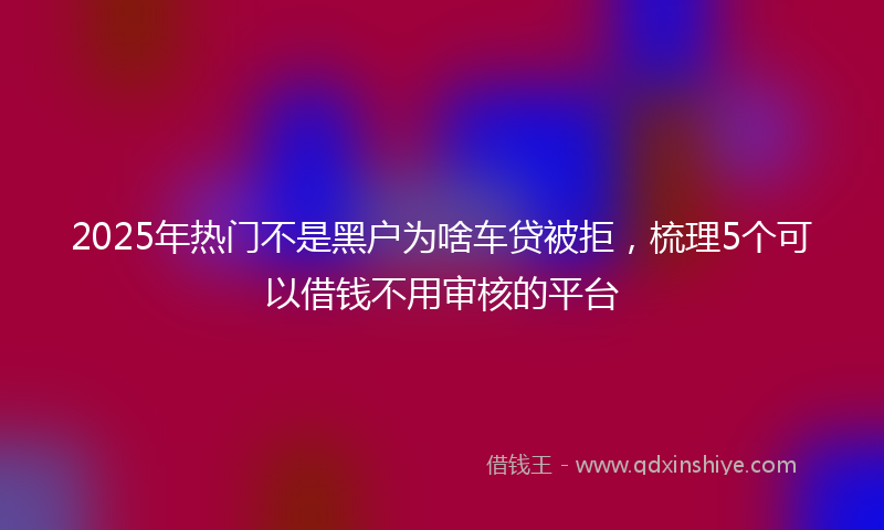 2025年热门不是黑户为啥车贷被拒，梳理5个可以借钱不用审核的平台