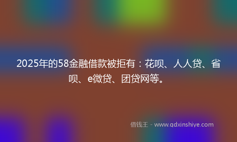 2025年的58金融借款被拒有：花呗、人人贷、省呗、e微贷、团贷网等。