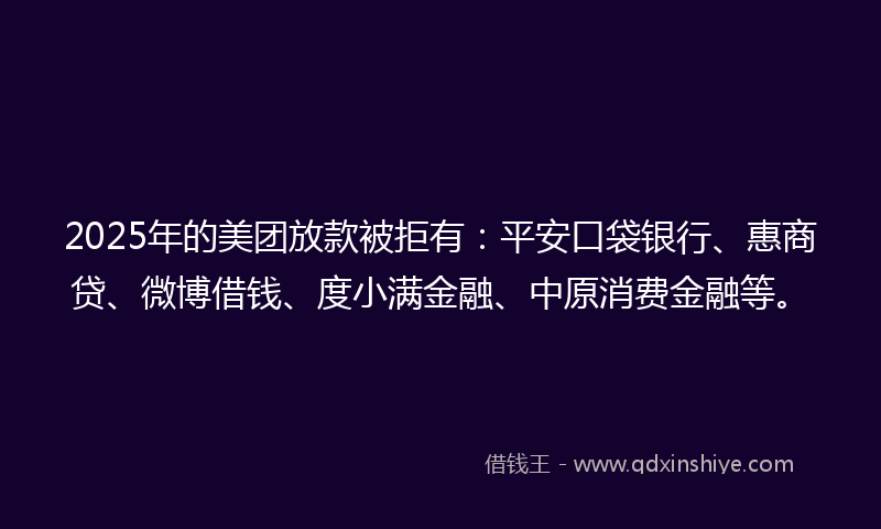 2025年的美团放款被拒有：平安口袋银行、惠商贷、微博借钱、度小满金融、中原消费金融等。