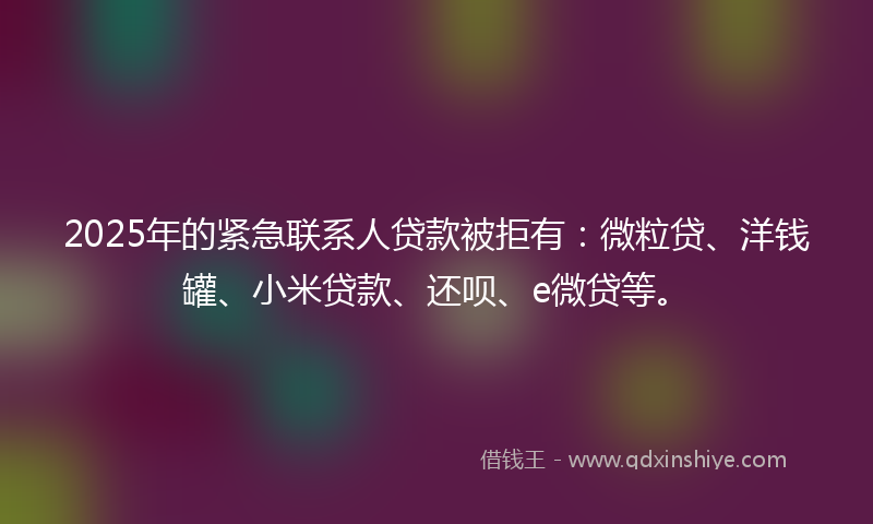 2025年的紧急联系人贷款被拒有：微粒贷、洋钱罐、小米贷款、还呗、e微贷等。