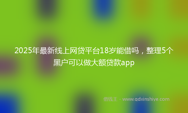 2025年最新线上网贷平台18岁能借吗，整理5个黑户可以做大额贷款app