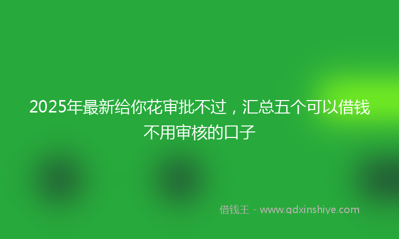 2025年最新给你花审批不过，汇总五个可以借钱不用审核的口子