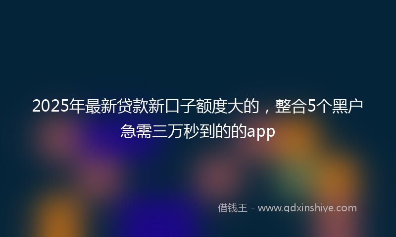 2025年最新贷款新口子额度大的，整合5个黑户急需三万秒到的的app