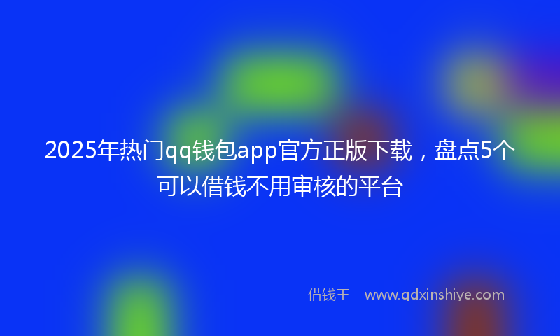 2025年热门qq钱包app官方正版下载，盘点5个可以借钱不用审核的平台