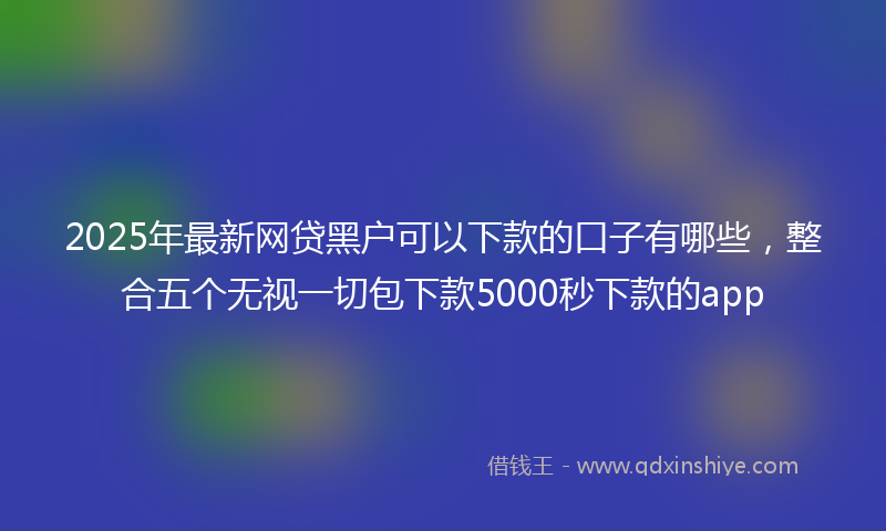 2025年最新网贷黑户可以下款的口子有哪些，整合五个无视一切包下款5000秒下款的app