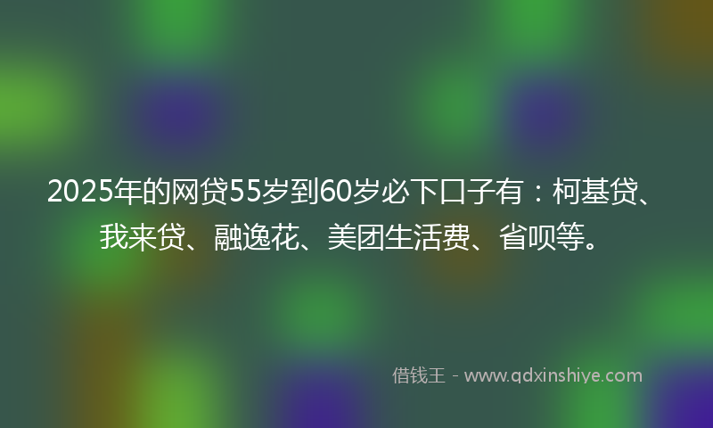 2025年的网贷55岁到60岁必下口子有：柯基贷、我来贷、融逸花、美团生活费、省呗等。